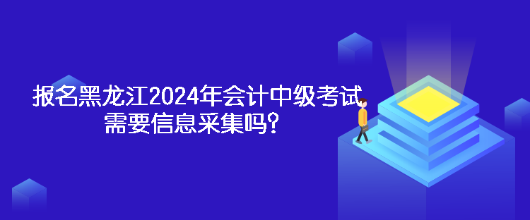 報名黑龍江2024年會計中級考試需要信息采集嗎？