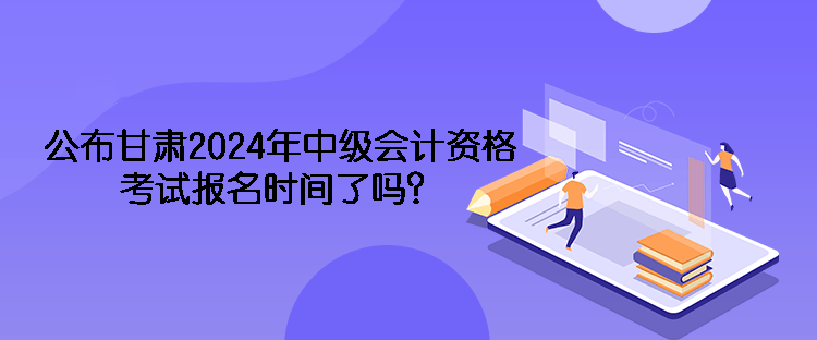 公布甘肅2024年中級會計(jì)資格考試報(bào)名時(shí)間了嗎？