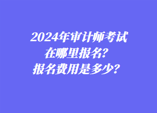 2024年審計(jì)師考試在哪里報(bào)名？報(bào)名費(fèi)用是多少？