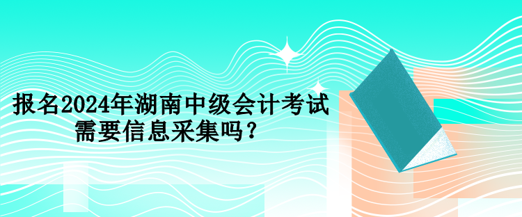 報名2024年湖南中級會計考試需要信息采集嗎？