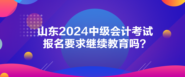 山東2024中級會計考試報名要求繼續(xù)教育嗎？