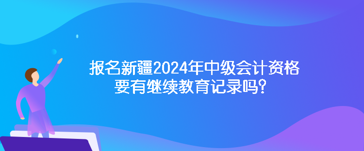 報(bào)名新疆2024年中級(jí)會(huì)計(jì)資格要有繼續(xù)教育記錄嗎？