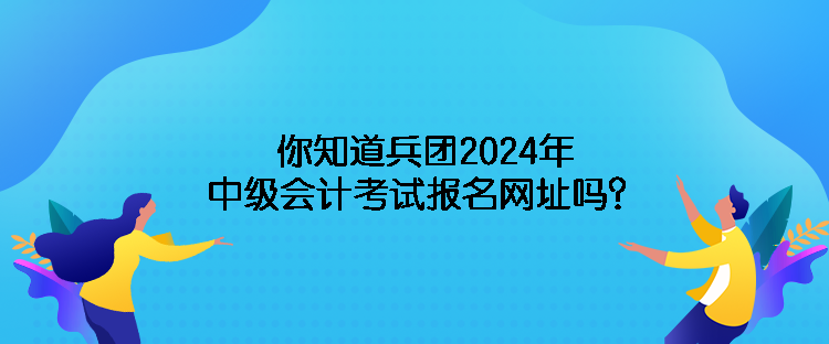 你知道兵團(tuán)2024年中級(jí)會(huì)計(jì)考試報(bào)名網(wǎng)址嗎？