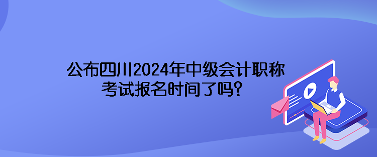 公布四川2024年中級會計職稱考試報名時間了嗎？