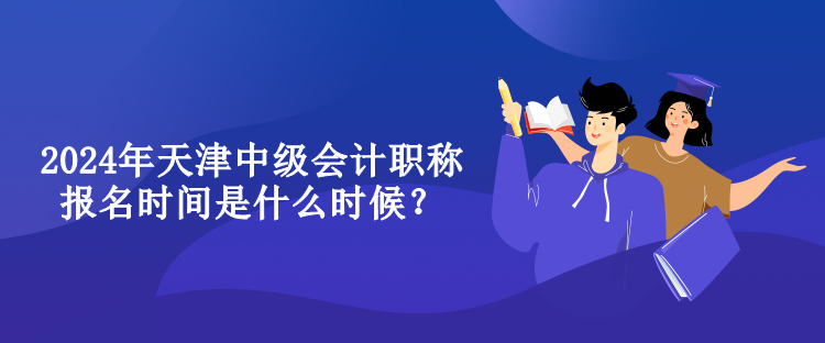 2024年天津中級會計職稱報名時間是什么時候？