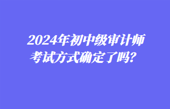 2024年初中級(jí)審計(jì)師考試方式確定了嗎？