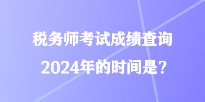 稅務(wù)師考試成績查詢2024年的時間是？