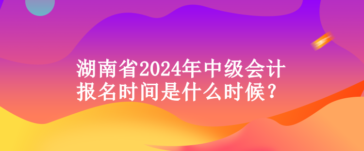 湖南省2024年中級會計報名時間是什么時候？