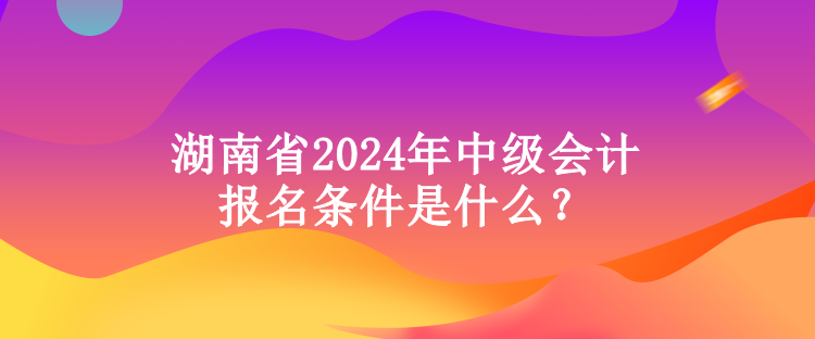 湖南省2024年中級會計報名條件是什么？