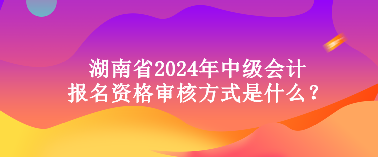 湖南省2024年中級會計報名資格審核方式是什么？