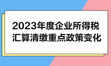 2023年度企業(yè)所得稅匯算清繳重點政策變化