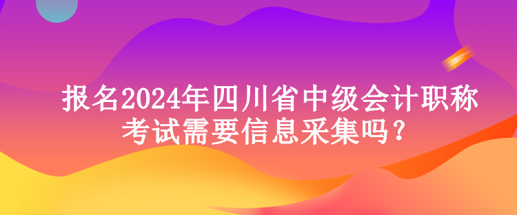 報名2024年四川省中級會計職稱考試需要信息采集嗎？