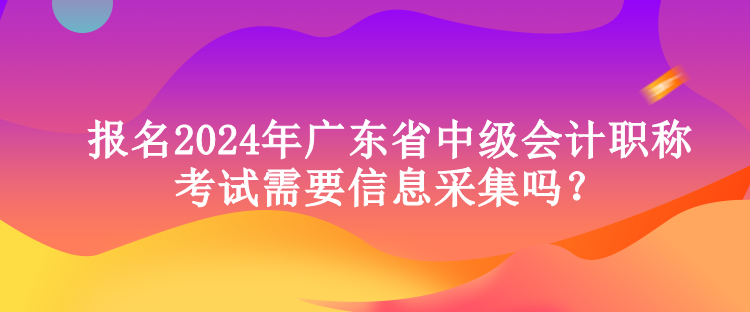 報(bào)名2024年廣東省中級會計(jì)職稱考試需要信息采集嗎？