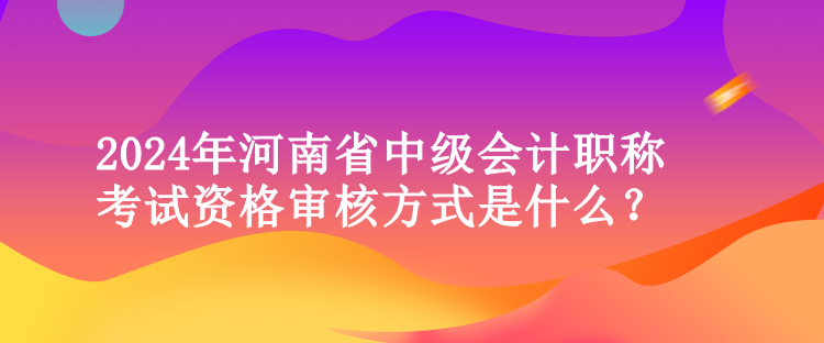 2024年河南省中級會計職稱考試資格審核方式是什么？