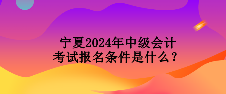 寧夏2024年中級會(huì)計(jì)考試報(bào)名條件是什么？