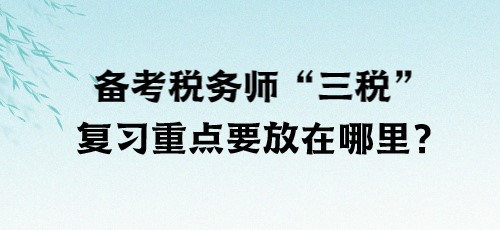 了解“三稅”！備考稅務(wù)師“三稅”復(fù)習(xí)重點(diǎn)要放在哪里？