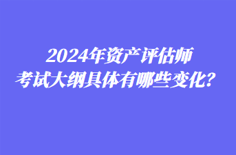 2024年資產(chǎn)評(píng)估師考試大綱具體有哪些變化？