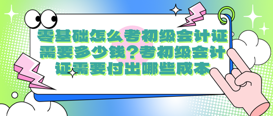 零基礎怎么考初級會計證需要多少錢？考初級會計證需要付出哪些成本