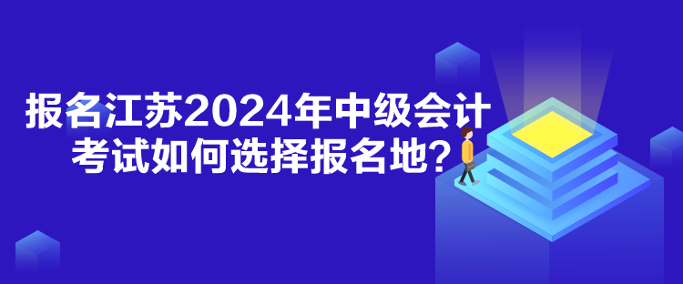 報(bào)名江蘇2024年中級(jí)會(huì)計(jì)考試如何選擇報(bào)名地？