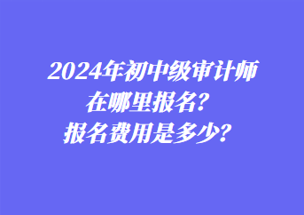 2024年初中級(jí)審計(jì)師在哪里報(bào)名？報(bào)名費(fèi)用是多少？