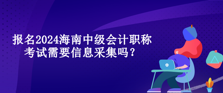 報(bào)名2024海南中級會(huì)計(jì)職稱考試需要信息采集嗎？