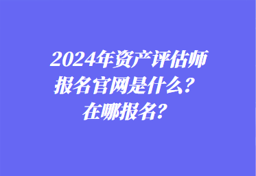 2024年資產(chǎn)評(píng)估師報(bào)名官網(wǎng)是什么？在哪報(bào)名？