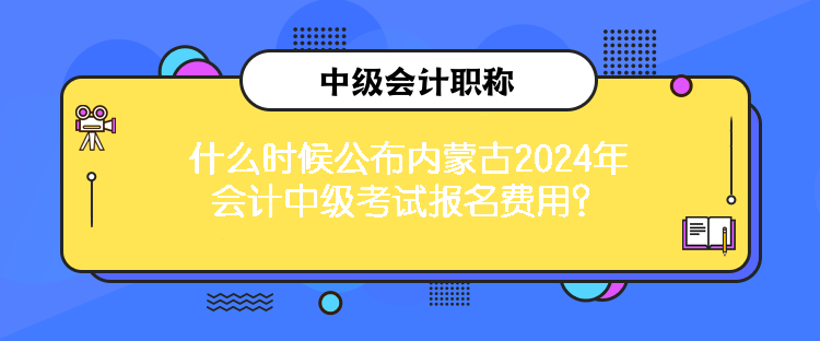 什么時候公布內(nèi)蒙古2024年會計中級考試報名費用？