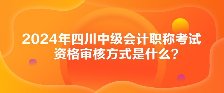 2024年四川中級(jí)會(huì)計(jì)職稱考試資格審核方式是什么？