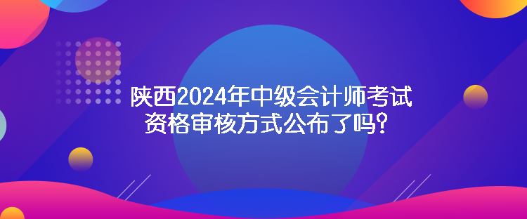 陜西2024年中級會計師考試資格審核方式公布了嗎？