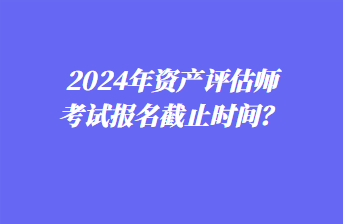 2024年資產(chǎn)評估師考試報名截止時間？