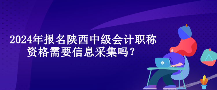 2024年報名陜西中級會計職稱資格需要信息采集嗎？