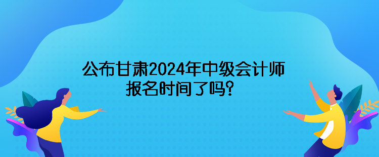 公布甘肅2024年中級會計師報名時間了嗎？