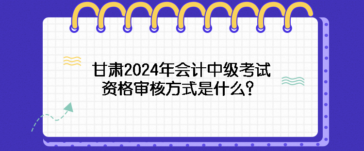 甘肅2024年會(huì)計(jì)中級(jí)考試資格審核方式是什么？