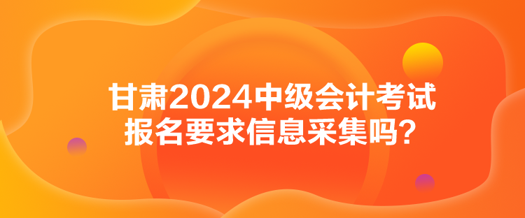 甘肅2024中級會計考試報名要求信息采集嗎？