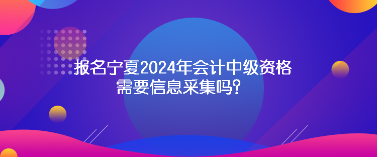 報(bào)名寧夏2024年會(huì)計(jì)中級(jí)資格需要信息采集嗎？