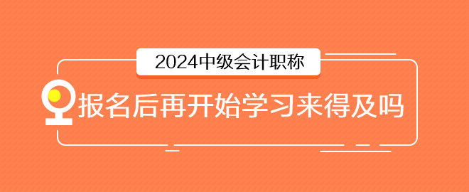 2024年中級(jí)會(huì)計(jì)6月報(bào)名，報(bào)名后再開始學(xué)習(xí)來得及嗎