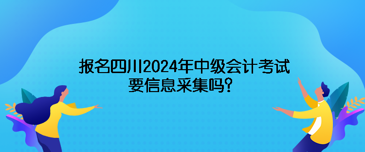 報名四川2024年中級會計考試需要信息采集嗎？