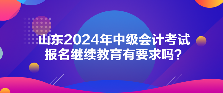 山東2024年中級(jí)會(huì)計(jì)考試報(bào)名繼續(xù)教育有要求嗎？