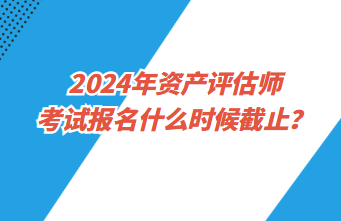 2024年資產(chǎn)評估師考試報名什么時候截止？