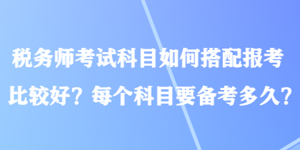 稅務(wù)師考試科目如何搭配報(bào)考比較好？每個科目要備考多久？