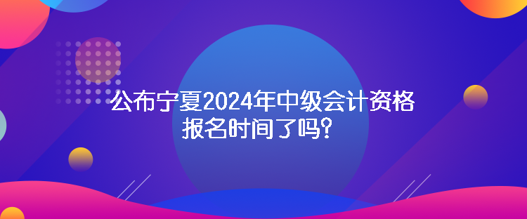 公布寧夏2024年中級(jí)會(huì)計(jì)資格報(bào)名時(shí)間了嗎？