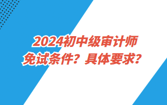 2024初中級審計師免試條件？具體要求？