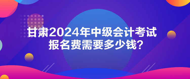 甘肅2024年中級會計考試報名費需要多少錢？