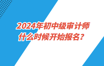 2024年初中級審計師什么時候開始報名？