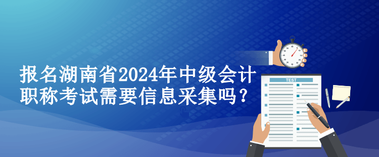 報名湖南省2024年中級會計職稱考試需要信息采集嗎？