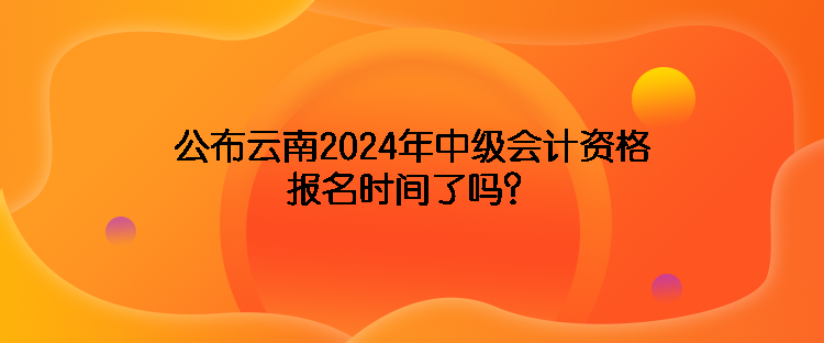 公布云南2024年中級(jí)會(huì)計(jì)資格報(bào)名時(shí)間了嗎？