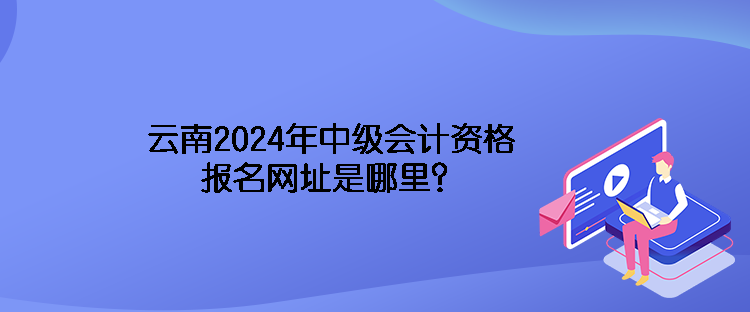 云南2024年中級會計資格報名網(wǎng)址是哪里？