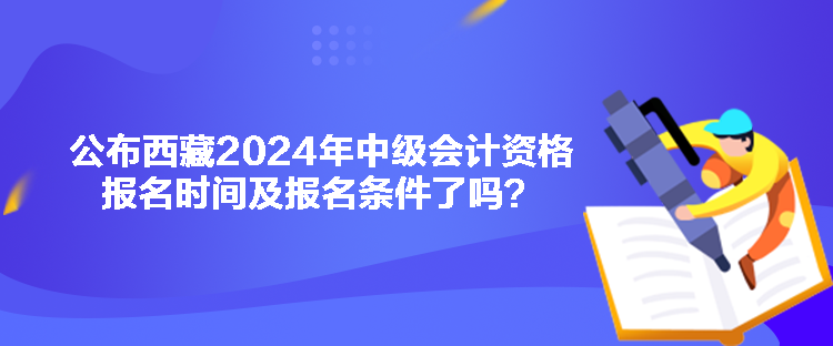 公布西藏2024年中級會計資格報名時間及報名條件了嗎？