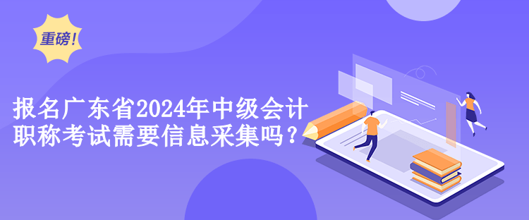 報名廣東省2024年中級會計職稱考試需要信息采集嗎？