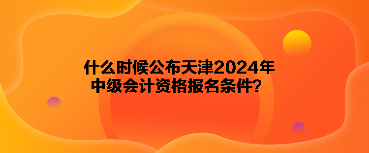 什么時候公布天津2024年中級會計資格報名條件？